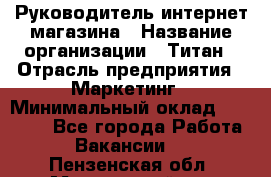 Руководитель интернет-магазина › Название организации ­ Титан › Отрасль предприятия ­ Маркетинг › Минимальный оклад ­ 26 000 - Все города Работа » Вакансии   . Пензенская обл.,Мокшанский р-н